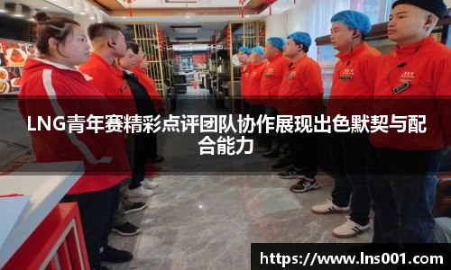 LNG青年赛精彩点评团队协作展现出色默契与配合能力