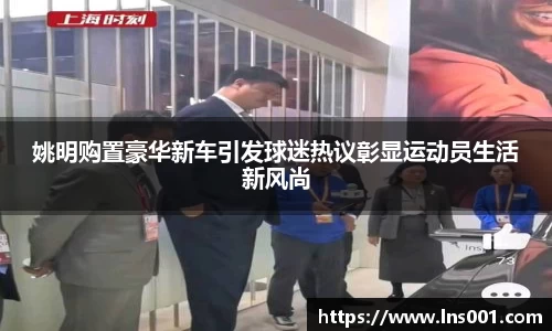 姚明购置豪华新车引发球迷热议彰显运动员生活新风尚