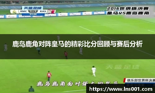 鹿岛鹿角对阵皇马的精彩比分回顾与赛后分析