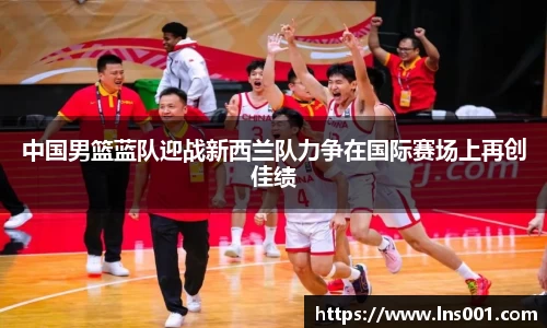 中国男篮蓝队迎战新西兰队力争在国际赛场上再创佳绩